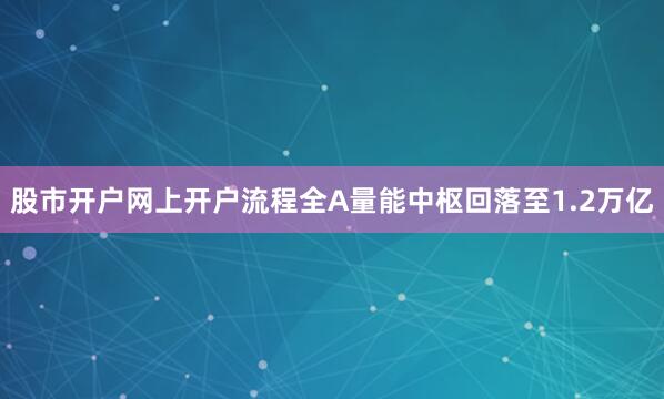 股市开户网上开户流程全A量能中枢回落至1.2万亿