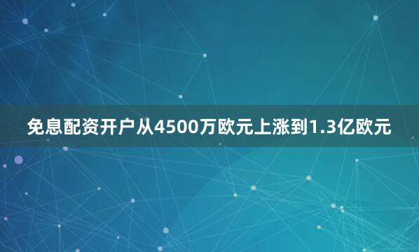 免息配资开户从4500万欧元上涨到1.3亿欧元