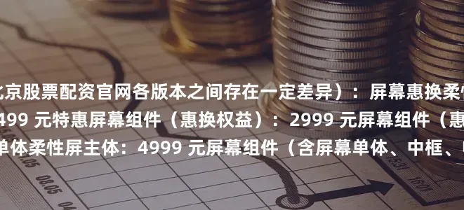 北京股票配资官网各版本之间存在一定差异）：屏幕惠换柔性屏主体（惠换权益）：2499 元特惠屏幕组件（惠换权益）：2999 元屏幕组件（惠换权益）：3499 元屏幕单体柔性屏主体：4999 元屏幕组件（含屏幕单体、中框、电池）特惠屏幕组件：5999 元屏幕组件（留件价）：6999 元电池电池：499 元主板主板：7499 元后壳中电池盖：399 元右电池盖：399 元左电池盖（含摄像头镜片）：137